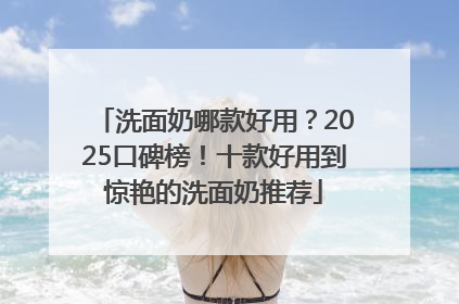 洗面奶哪款好用？2025口碑榜！十款好用到惊艳的洗面奶推荐