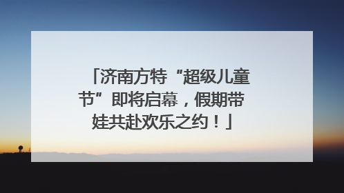 济南方特“超级儿童节”即将启幕，假期带娃共赴欢乐之约！