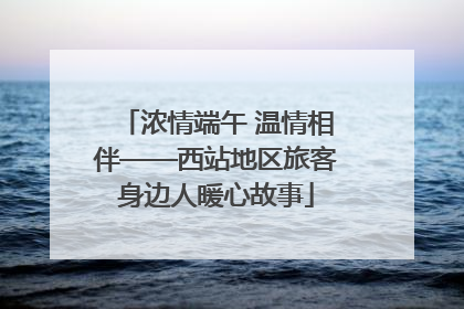 浓情端午 温情相伴——西站地区旅客身边人暖心故事