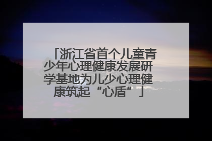 浙江省首个儿童青少年心理健康发展研学基地为儿少心理健康筑起“心盾”