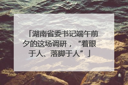 湖南省委书记端午前夕的这场调研，“着眼于人、落脚于人”