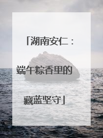 湖南安仁：端午粽香里的藏蓝坚守