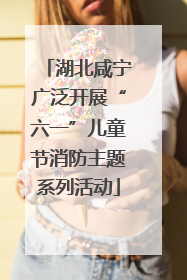 湖北咸宁广泛开展“六一”儿童节消防主题系列活动