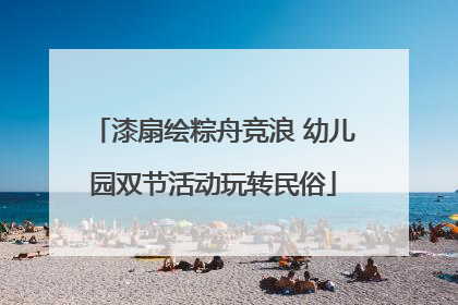 漆扇绘粽舟竞浪 幼儿园双节活动玩转民俗