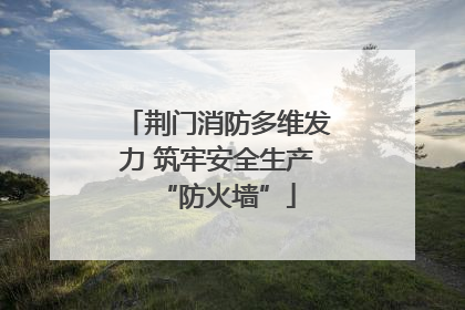 荆门消防多维发力 筑牢安全生产“防火墙”