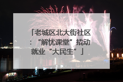 老城区北大街社区：“解忧课堂”撬动就业“大民生”