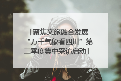 聚焦文旅融合发展 “万千气象看四川”第二季度集中采访启动