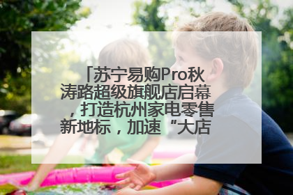 苏宁易购Pro秋涛路超级旗舰店启幕，打造杭州家电零售新地标，加速“大店攻略”全省布局