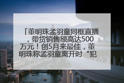 董明珠孟羽童同框直播，带货销售额高达500万元！创5月来最佳，董明珠称孟羽童离开时“犯了很大的错”
