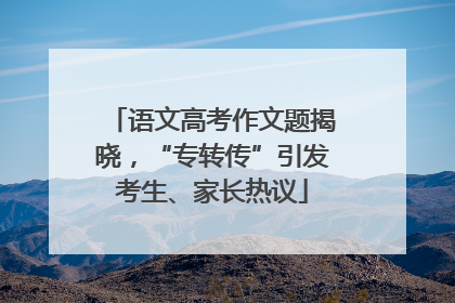 语文高考作文题揭晓，“专转传”引发考生、家长热议