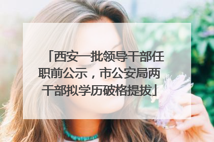 西安一批领导干部任职前公示，市公安局两干部拟学历破格提拔