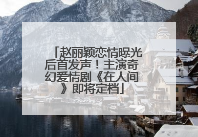 赵丽颖恋情曝光后首发声！主演奇幻爱情剧《在人间》即将定档