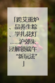 跨艾熏炉、品养生粽、学扎花灯……沪郊朱泾解锁端午“新玩法”