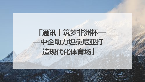 通讯丨筑梦非洲杯——中企助力坦桑尼亚打造现代化体育场