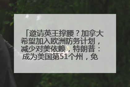 邀请英王撑腰？加拿大希望加入欧洲防务计划，减少对美依赖，特朗普：成为美国第51个州，免费用“金穹”