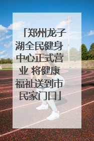 郑州龙子湖全民健身中心正式营业 将健康福祉送到市民家门口