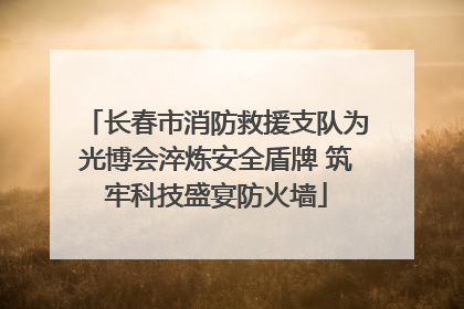 长春市消防救援支队为光博会淬炼安全盾牌 筑牢科技盛宴防火墙