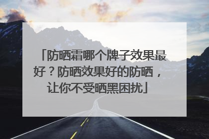防晒霜哪个牌子效果最好？防晒效果好的防晒，让你不受晒黑困扰