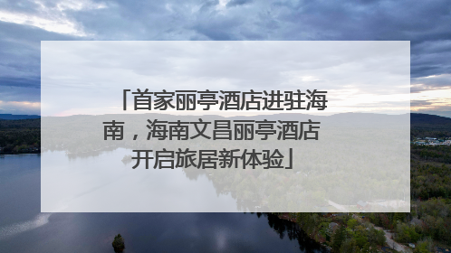 首家丽亭酒店进驻海南，海南文昌丽亭酒店开启旅居新体验
