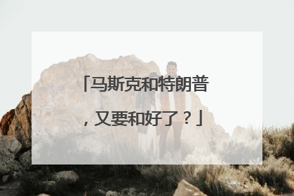 马斯克和特朗普，又要和好了？