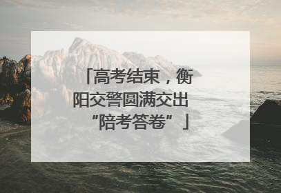 高考结束，衡阳交警圆满交出“陪考答卷”
