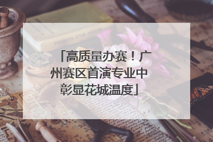 高质量办赛！广州赛区首演专业中彰显花城温度