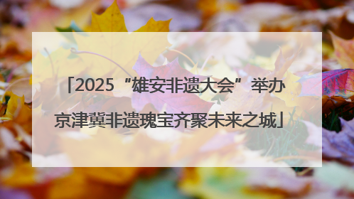 2025“雄安非遗大会”举办 京津冀非遗瑰宝齐聚未来之城