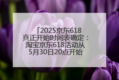 2025京东618真正开始时间表确定：淘宝京东618活动从5月30日20点开始到6月20日结束！