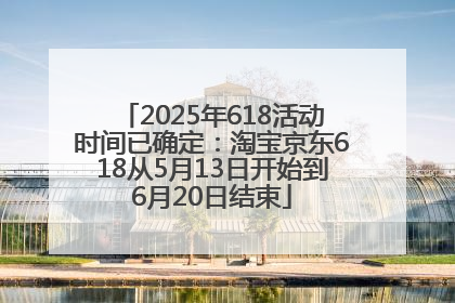 2025年618活动时间已确定：淘宝京东618从5月13日开始到6月20日结束