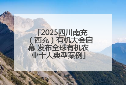 2025四川南充（西充）有机大会启幕 发布全球有机农业十大典型案例