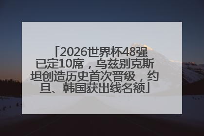2026世界杯48强已定10席，乌兹别克斯坦创造历史首次晋级，约旦、韩国获出线名额