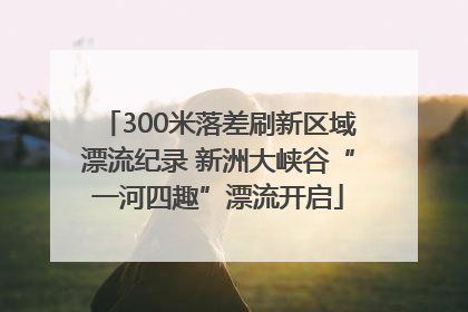 300米落差刷新区域漂流纪录 新洲大峡谷“一河四趣”漂流开启